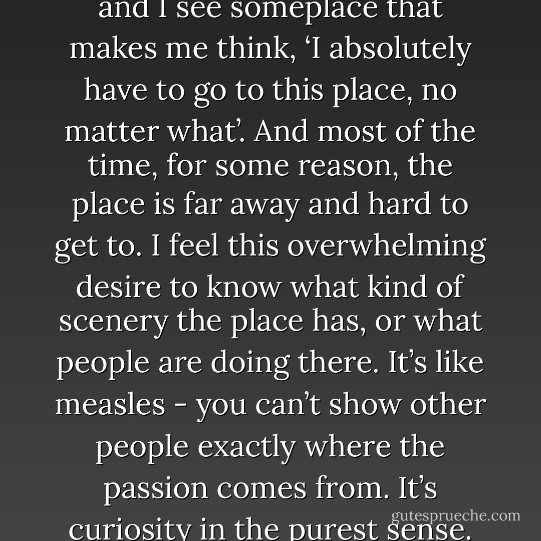 I’ve had that kind of experience myself: I’m looking at a map and I see someplace that makes me think, ‘I absolutely have to go to this place, no matter what’. And most of the time, for some reason, the place is far away and hard to get to. I feel this overwhelming desire to know what kind of scenery the place has, or what people are doing there. It’s like measles - you can’t show other people exactly where the passion comes from. It’s curiosity in the purest sense. An inexplicable inspiration. - Haruki Murakami