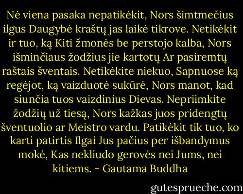 Nė viena pasaka nepatikėkit,<br />Nors šimtmečius ilgus<br />Daugybė kraštų jas laikė tikrove.<br />Netikėkit ir tuo, ką<br />Kiti žmonės be perstojo kalba,<br />Nors išminčiaus žodžius jie kartotų<br />Ar pasiremtų raštais šventais.<br />Netikėkite niekuo,<br />Sapnuose ką regėjot, ką vaizduotė sukūrė,<br />Nors manot, kad siunčia tuos vaizdinius<br />Dievas.<br />Nepriimkite žodžių už tiesą,<br />Nors kažkas juos pridengtų šventuolio ar<br />Meistro vardu.<br />Patikėkit tik tuo, ko karti patirtis<br />Ilgai Jus pačius per išbandymus mokė,<br />Kas nekliudo gerovės nei Jums, nei kitiems. - Gautama Buddha