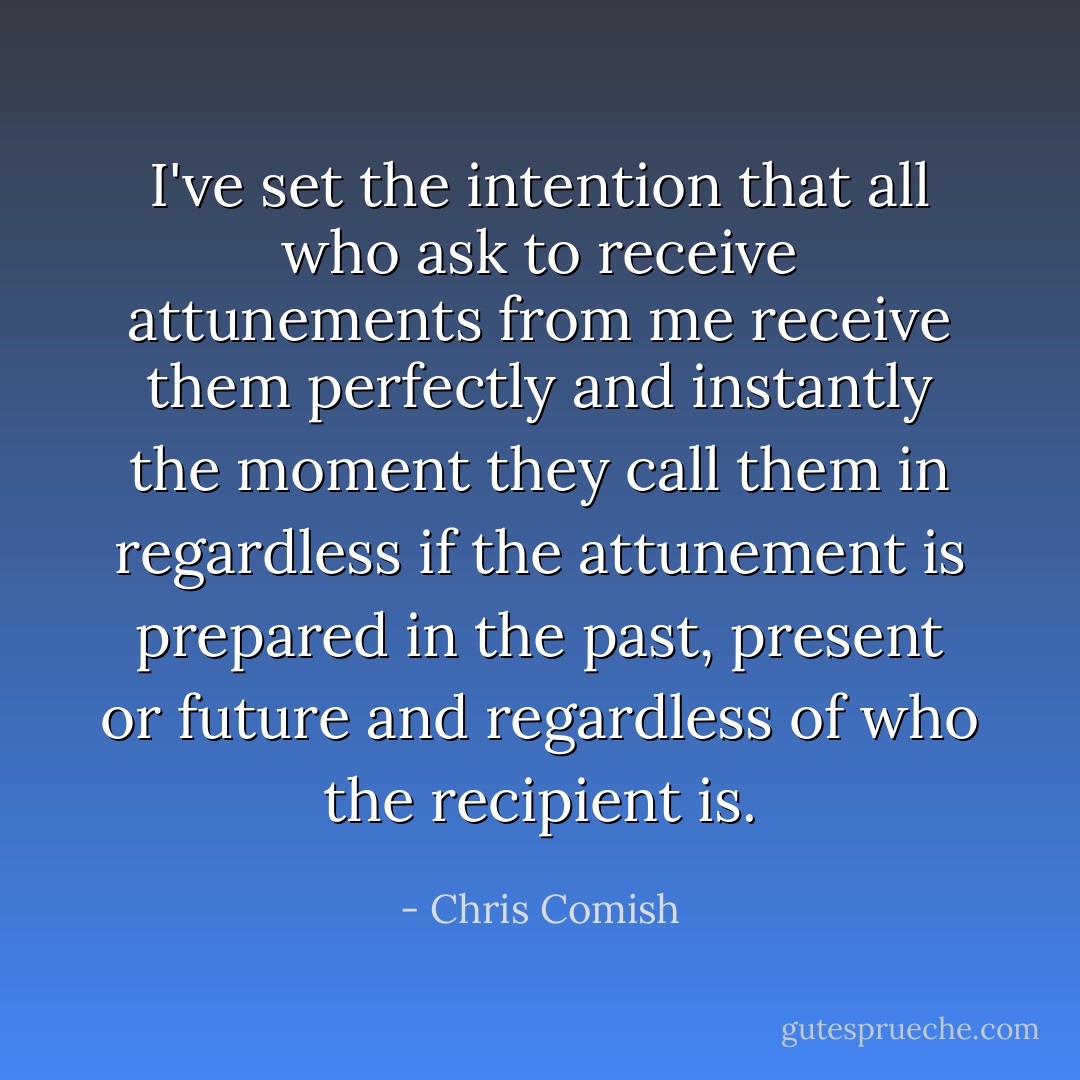I've set the intention that all who ask to receive attunements from me receive them perfectly and instantly the moment they call them in regardless if the attunement is prepared in the past, present or future and regardless of who the recipient is. - Chris Comish