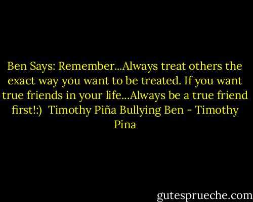 Ben Says: Remember...Always treat others the exact way you want to be treated.<br />If you want true friends in your life...Always be a true friend first!:)<br /><br />Timothy Piña<br />Bullying Ben - Timothy Pina