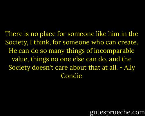There is no place for someone like him in the Society, I think, for someone who can create. He can do so many things of incomparable value, things no one else can do, and the Society doesn't care about that at all. - Ally Condie