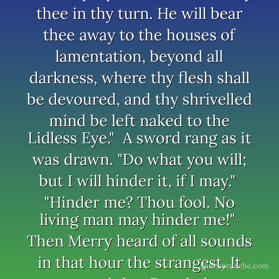 Begone, foul dwimmerlaik, lord of carrion! Leave the dead in peace!"<br /><br />A cold voice answered: 'Come not between the Nazgûl and his prey! Or he will not slay thee in thy turn. He will bear thee away to the houses of lamentation, beyond all darkness, where thy flesh shall be devoured, and thy shrivelled mind be left naked to the Lidless Eye."<br /><br />A sword rang as it was drawn. "Do what you will; but I will hinder it, if I may."<br /><br />"Hinder me? Thou fool. No living man may hinder me!"<br /><br />Then Merry heard of all sounds in that hour the strangest. It seemed that Dernhelm laughed, and the clear voice was like the ring of steel. "But no living man am I! - J.R.R. Tolkien