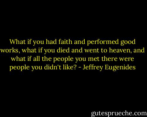 What if you had faith and performed good works, what if you died and went to heaven, and what if all the people you met there were people you didn't like? - Jeffrey Eugenides