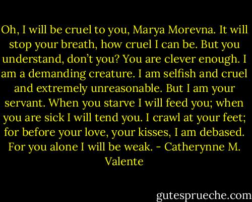Oh, I will be cruel to you, Marya Morevna. It will stop your breath, how cruel I can be. But you understand, don’t you? You are clever enough. I am a demanding creature. I am selfish and cruel and extremely unreasonable. But I am your servant. When you starve I will feed you; when you are sick I will tend you. I crawl at your feet; for before your love, your kisses, I am debased. For you alone I will be weak. - Catherynne M. Valente