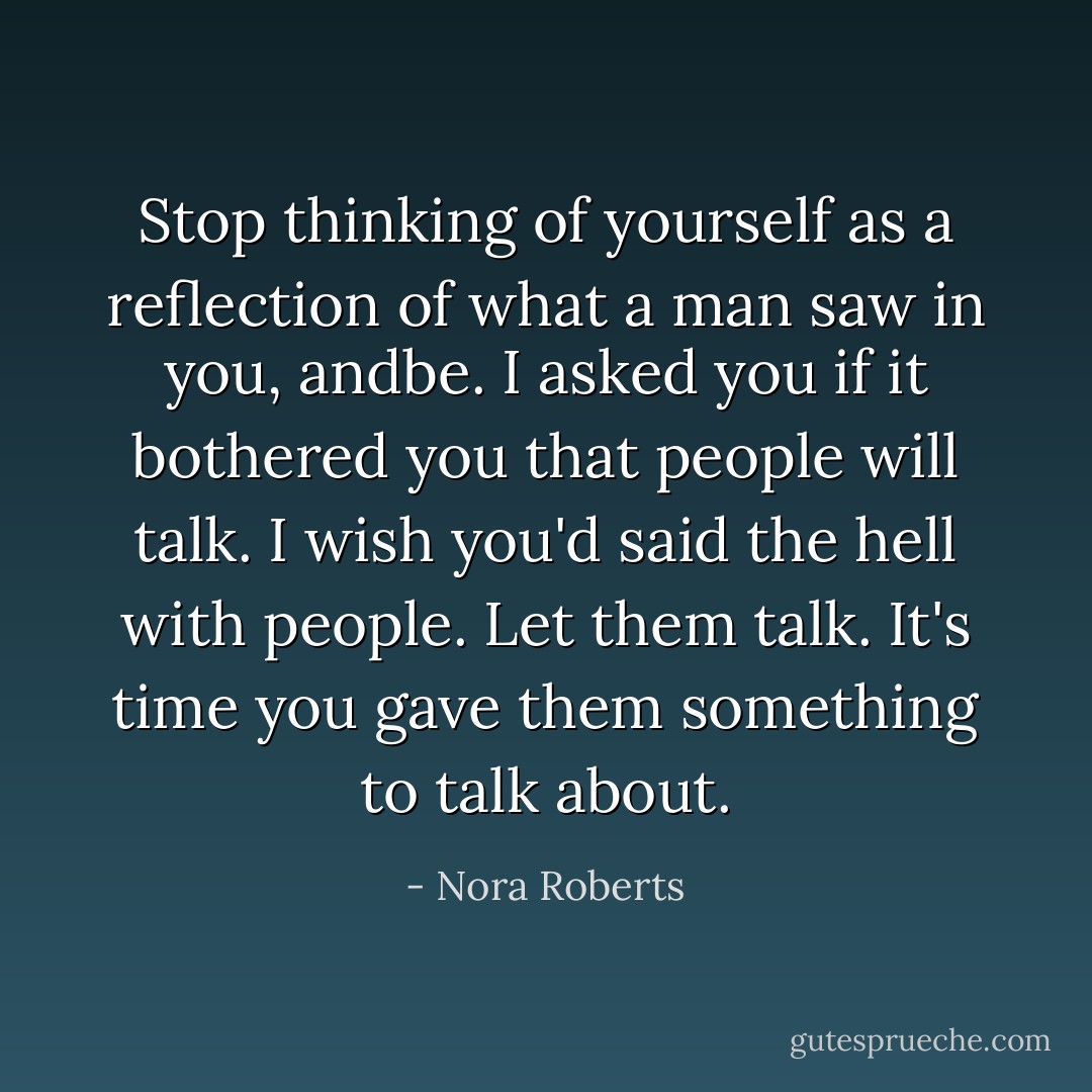 Stop<br />thinking of yourself as a reflection of what a man saw in you, andbe. I asked you if it bothered you that<br />people will talk. I wish you'd said the hell with people. Let them talk. It's time you gave them something<br />to talk about. - Nora Roberts