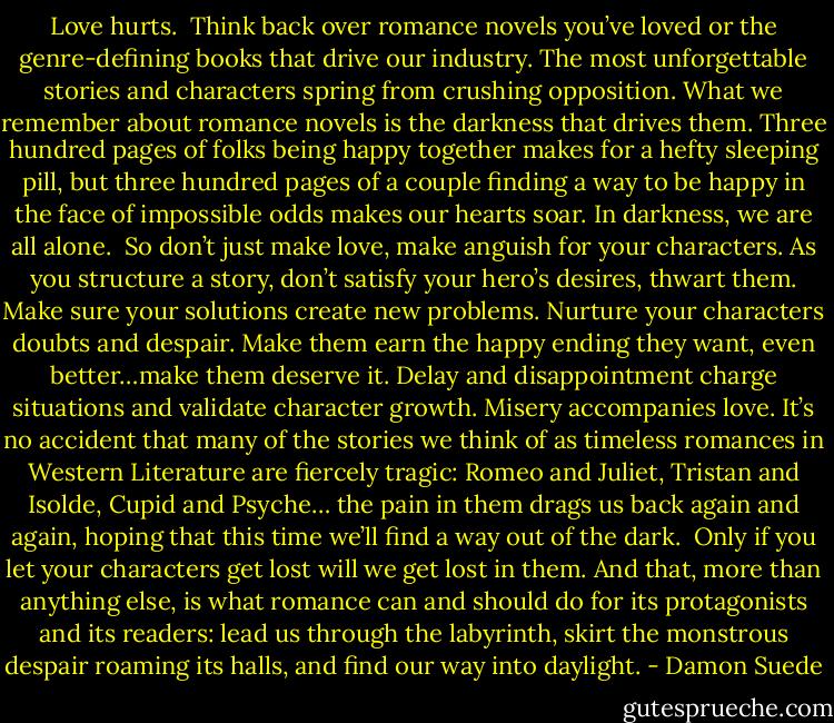 Love hurts.<br /><br />Think back over romance novels you’ve loved or the genre-defining books that drive our industry. The most unforgettable stories and characters spring from crushing opposition. What we remember about romance novels is the darkness that drives them. Three hundred pages of folks being happy together makes for a hefty sleeping pill, but three hundred pages of a couple finding a way to be happy in the face of impossible odds makes our hearts soar. In darkness, we are all alone.<br /><br />So don’t just make love, make anguish for your characters. As you structure a story, don’t satisfy your hero’s desires, thwart them. Make sure your solutions create new problems. Nurture your characters doubts and despair. Make them earn the happy ending they want, even better…make them deserve it. Delay and disappointment charge situations and validate character growth. Misery accompanies love. It’s no accident that many of the stories we think of as timeless romances in Western Literature are fiercely tragic: Romeo and Juliet, Tristan and Isolde, Cupid and Psyche… the pain in them drags us back again and again, hoping that this time we’ll find a way out of the dark.<br /><br />Only if you let your characters get lost will we get lost in them. And that, more than anything else, is what romance can and should do for its protagonists and its readers: lead us through the labyrinth, skirt the monstrous despair roaming its halls, and find our way into daylight. - Damon Suede