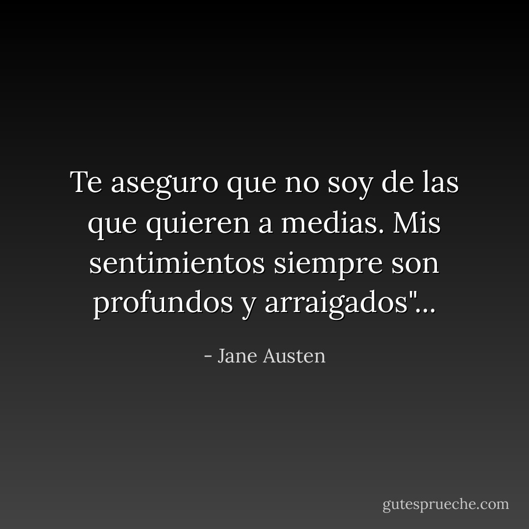 Te aseguro que no soy de las que quieren a medias. Mis sentimientos siempre son profundos y arraigados"... - Jane Austen