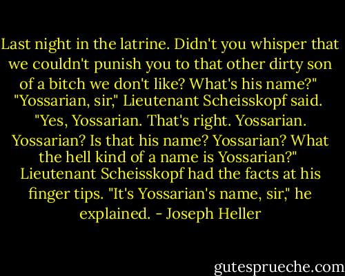 Last night in the latrine. Didn't you whisper that we couldn't punish you to that other dirty son of a bitch we don't like? What's his name?"<br /><br />"Yossarian, sir," Lieutenant Scheisskopf said.<br /><br />"Yes, Yossarian. That's right. Yossarian. Yossarian? Is that his name? Yossarian? What the hell kind of a name is Yossarian?"<br /><br />Lieutenant Scheisskopf had the facts at his finger tips. "It's Yossarian's name, sir," he explained. - Joseph Heller