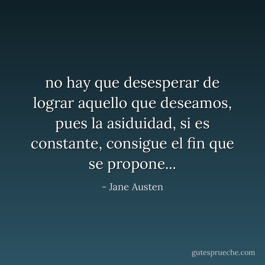 no hay que desesperar de lograr aquello que deseamos, pues la asiduidad, si es constante, consigue el fin que se propone... - Jane Austen