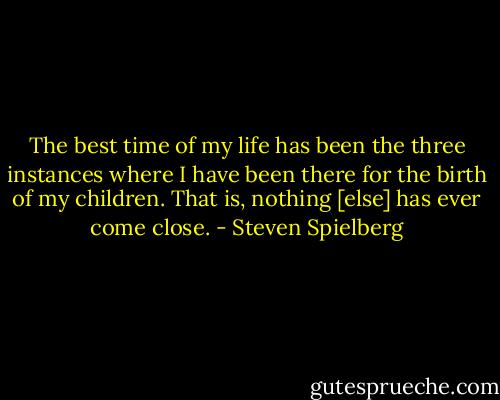 The best time of my life has been the three instances where I have been there for the birth of my children. That is, nothing [else] has ever come close. - Steven Spielberg