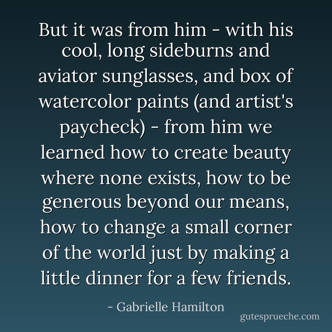 But it was from him - with his cool, long sideburns and aviator sunglasses, and box of watercolor paints (and artist's paycheck) - from him we learned how to create beauty where none exists, how to be generous beyond our means, how to change a small corner of the world just by making a little dinner for a few friends. - Gabrielle Hamilton