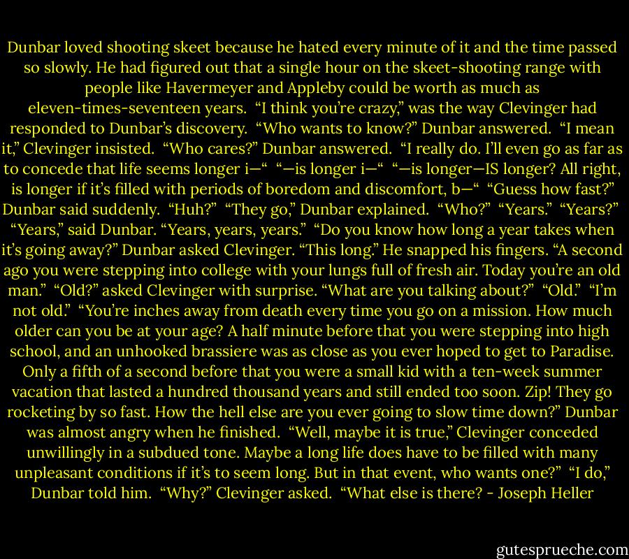 Dunbar loved shooting skeet because he hated every minute of it and the time passed so slowly. He had figured out that a single hour on the skeet-shooting range with people like Havermeyer and Appleby could be worth as much as eleven-times-seventeen years.<br /><br />“I think you’re crazy,” was the way Clevinger had responded to Dunbar’s discovery.<br /><br />“Who wants to know?” Dunbar answered.<br /><br />“I mean it,” Clevinger insisted.<br /><br />“Who cares?” Dunbar answered.<br /><br />“I really do. I’ll even go as far as to concede that life seems longer i—“<br /><br />“—is longer i—“<br /><br />“—is longer—IS longer? All right, is longer if it’s filled with periods of boredom and discomfort, b—“<br /><br />“Guess how fast?” Dunbar said suddenly.<br /><br />“Huh?”<br /><br />“They go,” Dunbar explained.<br /><br />“Who?”<br /><br />“Years.”<br /><br />“Years?”<br /><br />“Years,” said Dunbar. “Years, years, years.”<br /><br />“Do you know how long a year takes when it’s going away?” Dunbar asked Clevinger. “This long.” He snapped his fingers. “A second ago you were stepping into college with your lungs full of fresh air. Today you’re an old man.”<br /><br />“Old?” asked Clevinger with surprise. “What are you talking about?”<br /><br />“Old.”<br /><br />“I’m not old.”<br /><br />“You’re inches away from death every time you go on a mission. How much older can you be at your age? A half minute before that you were stepping into high school, and an unhooked brassiere was as close as you ever hoped to get to Paradise. Only a fifth of a second before that you were a small kid with a ten-week summer vacation that lasted a hundred thousand years and still ended too soon. Zip! They go rocketing by so fast. How the hell else are you ever going to slow time down?” Dunbar was almost angry when he finished.<br /><br />“Well, maybe it is true,” Clevinger conceded unwillingly in a subdued tone. Maybe a long life does have to be filled with many unpleasant conditions if it’s to seem long. But in that event, who wants one?”<br /><br />“I do,” Dunbar told him.<br /><br />“Why?” Clevinger asked.<br /><br />“What else is there? - Joseph Heller
