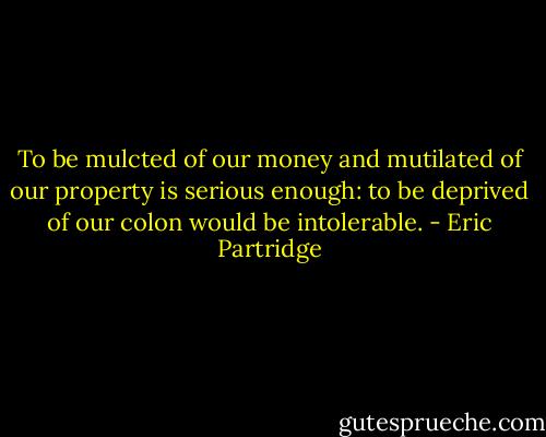 To be mulcted of our money and mutilated of our property is serious enough: to be deprived of our colon would be intolerable. - Eric Partridge