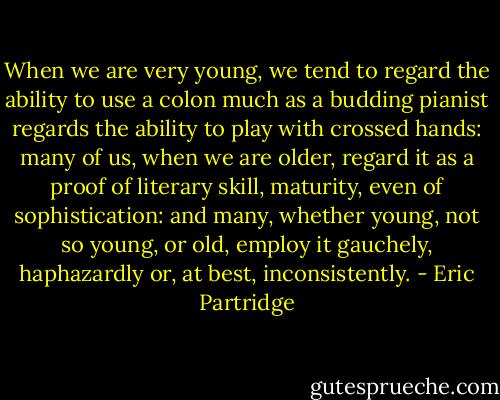 When we are very young, we tend to regard the ability to use a colon much as a budding pianist regards the ability to play with crossed hands: many of us, when we are older, regard it as a proof of literary skill, maturity, even of sophistication: and many, whether young, not so young, or old, employ it gauchely, haphazardly or, at best, inconsistently. - Eric Partridge