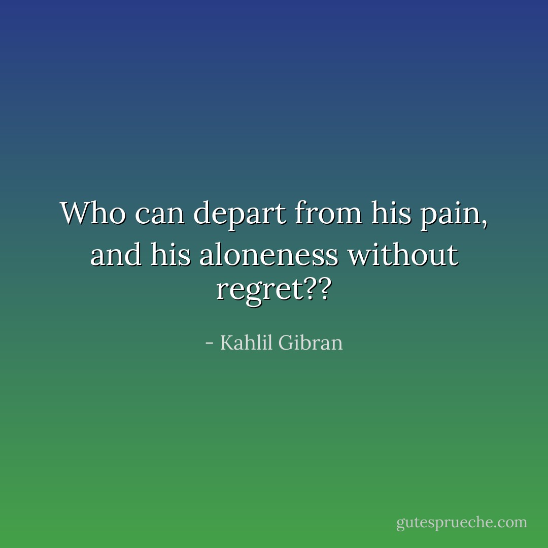 Who can depart from his pain, and his aloneness without regret?? - Kahlil Gibran
