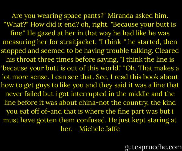 Are you wearing space pants?" Miranda asked him.<br />"What?"<br />How did it end? oh, right. "Because your butt is fine."<br />He gazed at her in that way he had like he was measuring her for straitjacket. "I think-" he started, then stopped and seemed to be having trouble talking. Cleared his throat three times before saying, "I think the line is 'because your butt is out of this world."<br />"Oh. That makes a lot more sense. I can see that. See, I read this book about how to get guys to like you and they said it was a line that never failed but i got interrupted in the middle and the line before it was about china-not the country, the kind you eat off of-and that is where the fine part was but i must have gotten them confused. He just kept staring at her. - Michele Jaffe