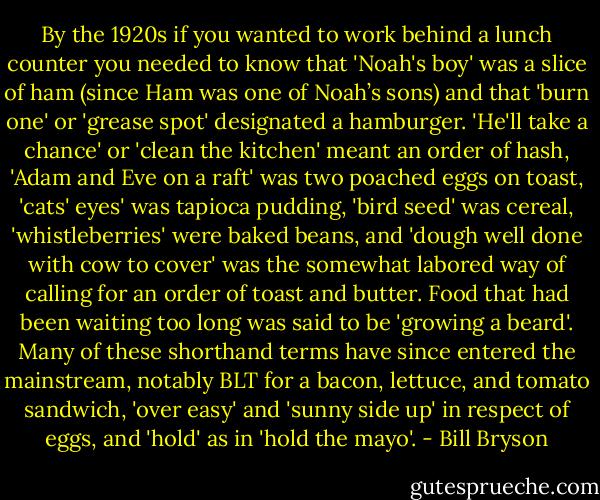 By the 1920s if you wanted to work behind a lunch counter you needed to know that 'Noah's boy' was a slice of ham (since Ham was one of Noah’s sons) and that 'burn one' or 'grease spot' designated a hamburger. 'He'll take a chance' or 'clean the kitchen' meant an order of hash, 'Adam and Eve on a raft' was two poached eggs on toast, 'cats' eyes' was tapioca pudding, 'bird seed' was cereal, 'whistleberries' were baked beans, and 'dough well done with cow to cover' was the somewhat labored way of calling for an order of toast and butter. Food that had been waiting too long was said to be 'growing a beard'. Many of these shorthand terms have since entered the mainstream, notably BLT for a bacon, lettuce, and tomato sandwich, 'over easy' and 'sunny side up' in respect of eggs, and 'hold' as in 'hold the mayo'. - Bill Bryson