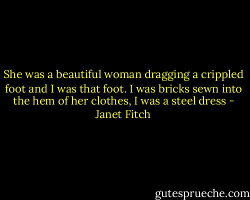 She was a beautiful woman dragging a crippled foot and I was that foot. I was bricks sewn into the hem of her clothes, I was a steel dress - Janet Fitch