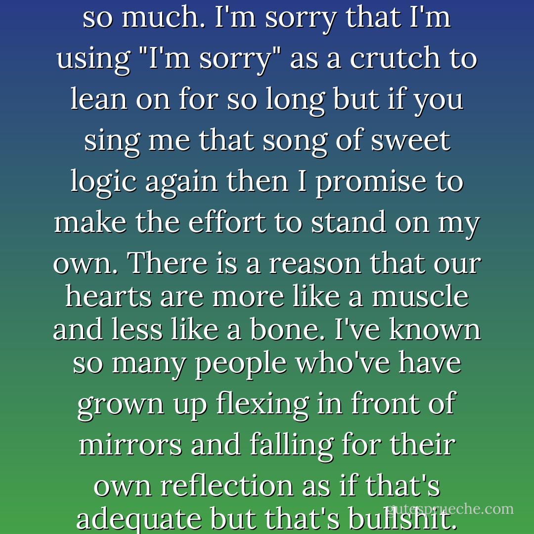And as for romance? Well, I want that too.<br />I want to fall asleep next to you, 100 times a night,<br />so I can know you 100 times better before we hit the day light. And despite all of this,<br />I also want amnesia so I can relive each kiss with a perfect newness<br />that leaves me smashed in the arms of rapture. I want the sky to fracture under<br />the impossible weight of an apology because I'm sorry. I'm sorry that I want so much.<br />I'm sorry that I'm using "I'm sorry" as a crutch to lean on for so long<br />but if you sing me that song of sweet logic again then I promise to make the effort<br />to stand on my own. There is a reason that our hearts are more like a muscle<br />and less like a bone. I've known so many people who've have grown up flexing<br />in front of mirrors and falling for their own reflection as if that's adequate but that's bullshit.<br />Because we only get now until the time we go and if they've only got time to love themselves<br />then nobody is going to be around to hear the sound of their heartbeat echo.<br />So lady, don't expect an apology when I tell you I'm only held together<br />by a heart that pumps blue, it's the strongest muscle in my body and I'm flexing it for you - Shane L. Koyczan