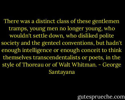 There was a distinct class of these gentlemen tramps, young men no longer young, who wouldn't settle down, who disliked polite society and the genteel conventions, but hadn't enough intelligence or enough conceit to think themselves transcendentalists or poets, in the style of Thoreau or of Walt Whitman. - George Santayana