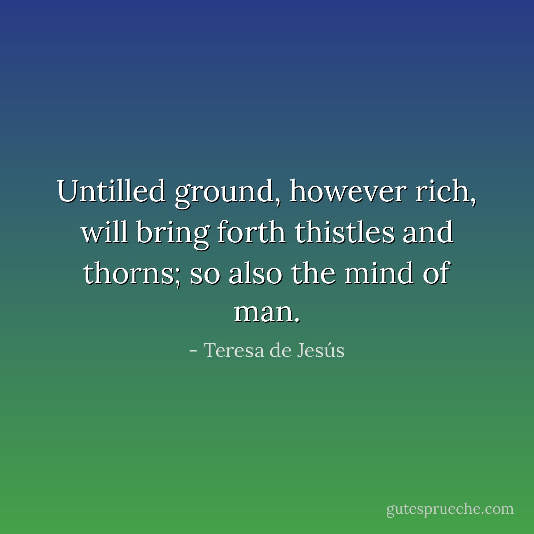 Untilled ground, however rich, will bring forth thistles and thorns; so also the mind of man. - Teresa de Jesús