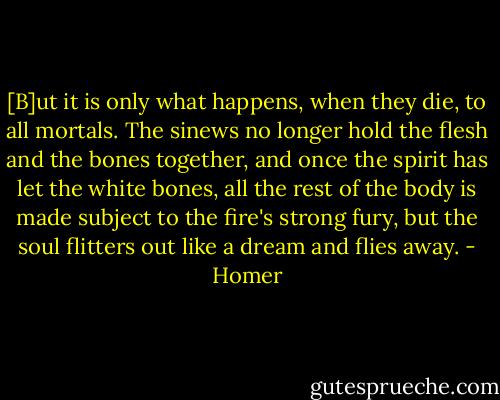 [B]ut it is only what happens, when they die, to all mortals.<br />The sinews no longer hold the flesh and the bones together,<br />and once the spirit has let the white bones, all the rest<br />of the body is made subject to the fire's strong fury,<br />but the soul flitters out like a dream and flies away. - Homer