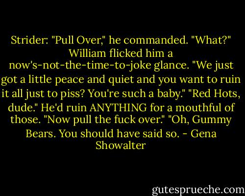 Strider: "Pull Over," he commanded.<br />"What?" William flicked him a now's-not-the-time-to-joke glance. "We just got a little peace and quiet and you want to ruin it all just to piss? You're such a baby."<br />"Red Hots, dude." He'd ruin ANYTHING for a mouthful of those. "Now pull the fuck over."<br />"Oh, Gummy Bears. You should have said so. - Gena Showalter