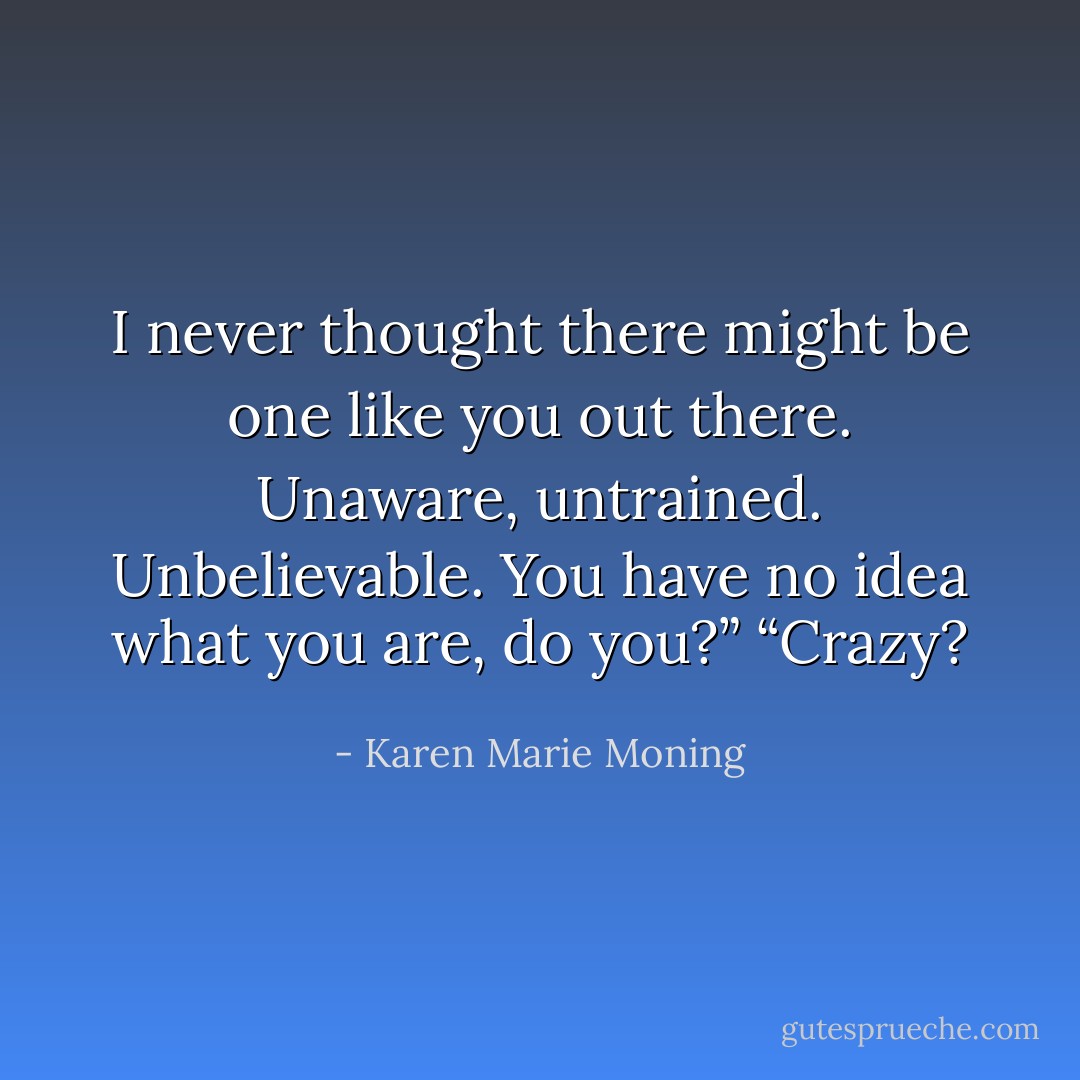 I never thought there might be one like you out there. Unaware, untrained.<br />Unbelievable. You have no idea what you are, do you?”<br />“Crazy? - Karen Marie Moning