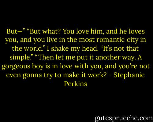 But—”<br />“But what? You love him, and he loves you, and you live in the most romantic city in the world.”<br />I shake my head. “It’s not that simple.”<br />“Then let me put it another way. A gorgeous boy is in love with you, and you’re not even gonna try to make it work? - Stephanie Perkins