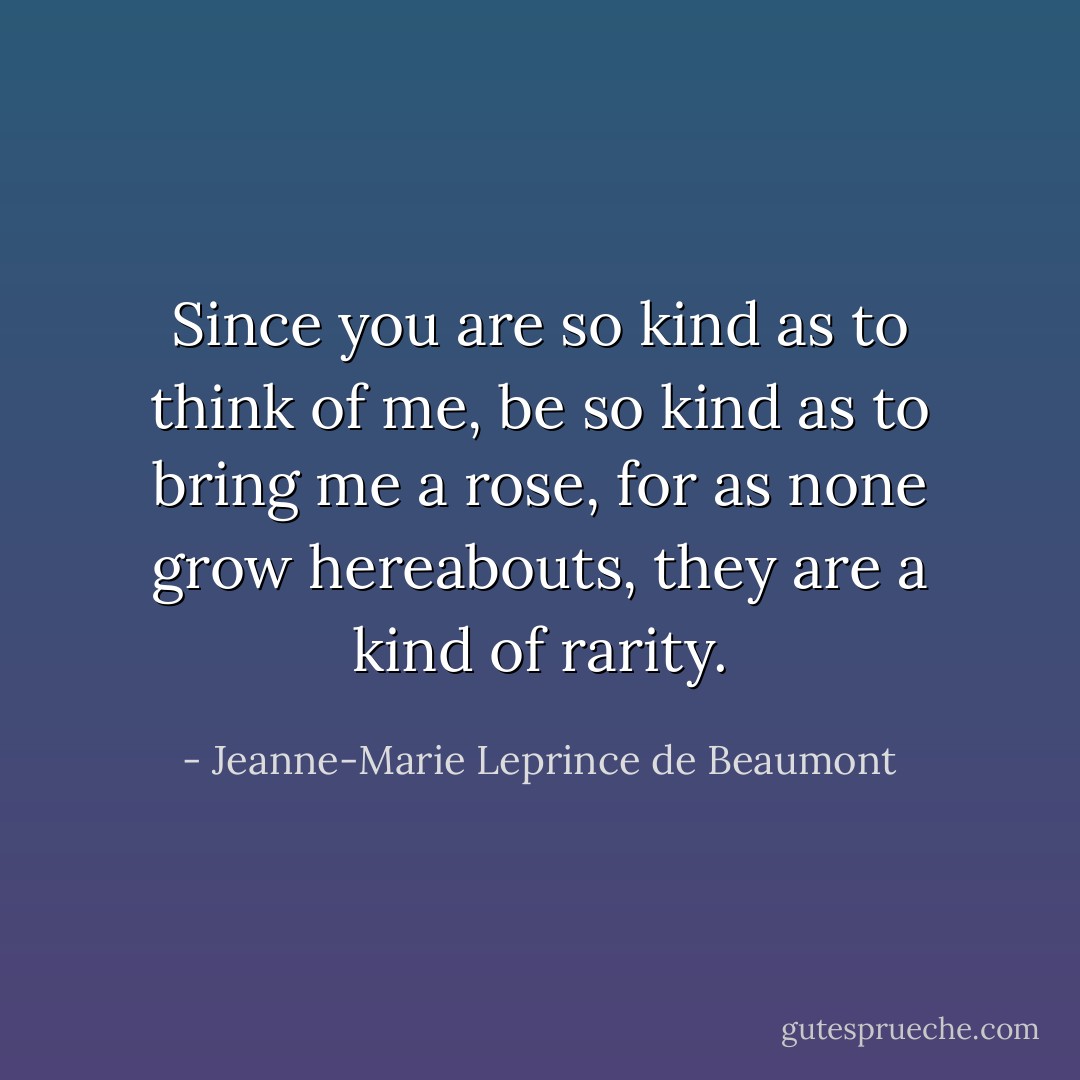 Since you are so kind as to think of me, be so kind as to bring me a rose, for as none grow hereabouts, they are a kind of rarity. - Jeanne-Marie Leprince de Beaumont