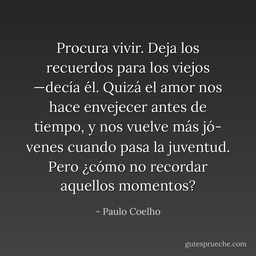 Procura vivir. Deja los recuerdos para los viejos —decía él. Quizá el amor nos hace envejecer antes de tiempo, y nos vuelve más jó- venes cuando pasa la juventud. Pero ¿cómo no recordar aquellos momentos? - Paulo Coelho