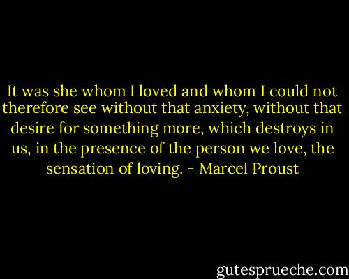 It was she whom I loved and whom I could not therefore see without that anxiety, without that desire for something more, which destroys in us, in the presence of the person we love, the sensation of loving. - Marcel Proust