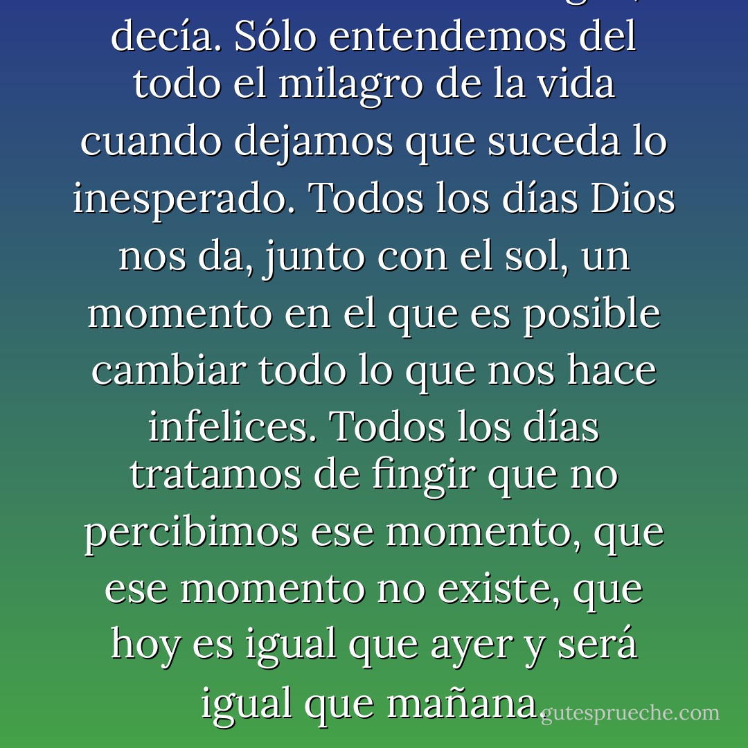 Es necesario correr riesgos, decía. Sólo entendemos del todo el milagro de la vida cuando dejamos que suceda lo inesperado. Todos los días Dios nos da, junto con el sol, un momento en el que es posible cambiar todo lo que nos hace infelices. Todos los días tratamos de fingir que no percibimos ese momento, que ese momento no existe, que hoy es igual que ayer y será igual que mañana. - Paulo Coelho