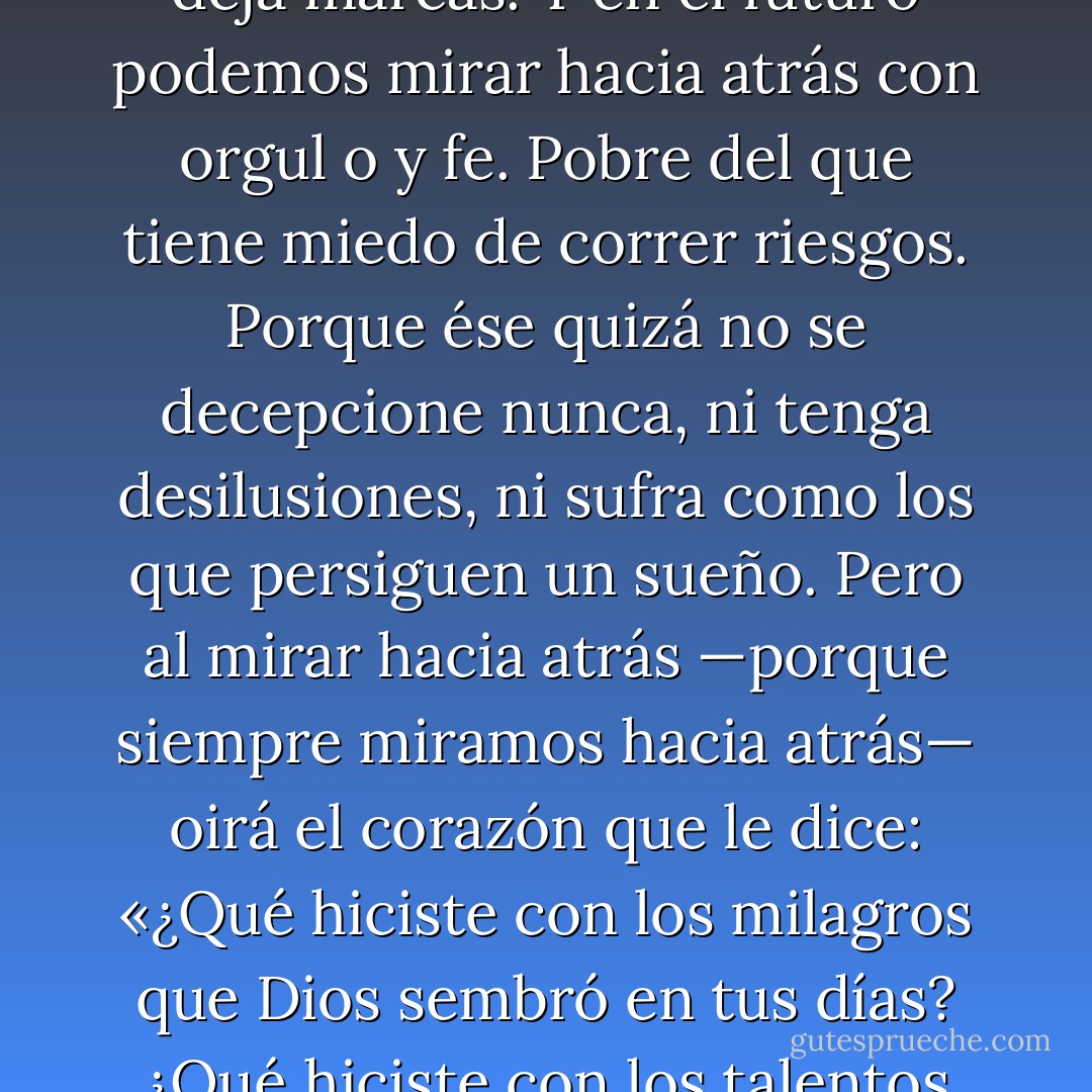 El instante mágico del día nos ayuda a cambiar, nos hace ir en busca de nuestros sueños. Vamos a sufrir, vamos a tener momentos difíciles, vamos a afrontar muchas desilusiones…, pero todo es pasajero, y no deja marcas. Y en el futuro podemos mirar hacia atrás con orgul o y fe. Pobre del que tiene miedo de correr riesgos. Porque ése quizá no se decepcione nunca, ni tenga desilusiones, ni sufra como los que persiguen un sueño. Pero al mirar hacia atrás —porque siempre miramos hacia atrás— oirá el corazón que le dice: «¿Qué hiciste con los milagros que Dios sembró en tus días? ¿Qué hiciste con los talentos que tu Maestro te confió? Los enterraste en el fondo de una cueva, porque tenías miedo de perderlos. Entonces, ésta es tu herencia: la certeza de que has desperdiciado tu vida. - Paulo Coelho