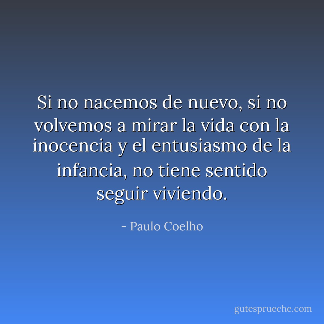 Si no nacemos de nuevo, si no volvemos a mirar la vida con la inocencia y el entusiasmo de la infancia, no tiene sentido seguir viviendo. - Paulo Coelho