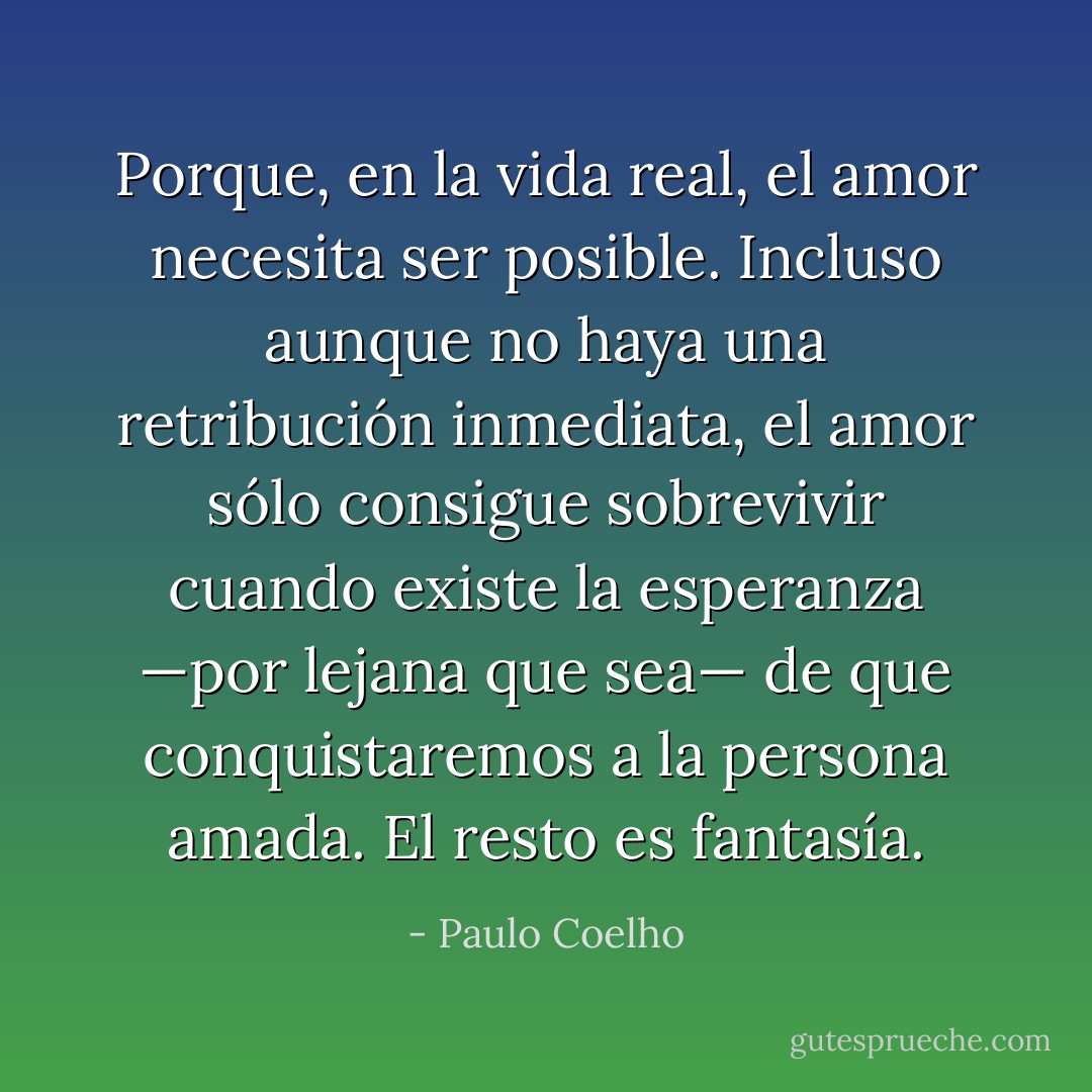 Porque, en la vida real, el amor necesita ser posible. Incluso aunque no haya una retribución inmediata, el amor sólo consigue sobrevivir cuando existe la esperanza —por lejana que sea— de que conquistaremos a la persona amada. El resto es fantasía. - Paulo Coelho