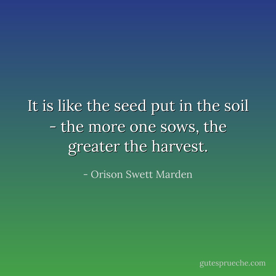 It is like the seed put in the soil - the more one sows, the greater the harvest. - Orison Swett Marden