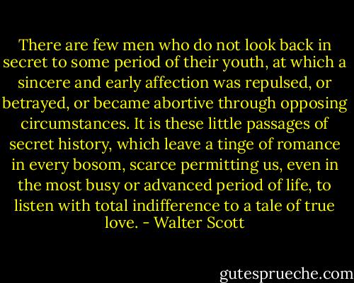 There are few men who do not look back in secret to some period of their youth, at which a sincere and early affection was repulsed, or betrayed, or became abortive through opposing circumstances. It is these little passages of secret history, which leave a tinge of romance in every bosom, scarce permitting us, even in the most busy or advanced period of life, to listen with total indifference to a tale of true love. - Walter Scott