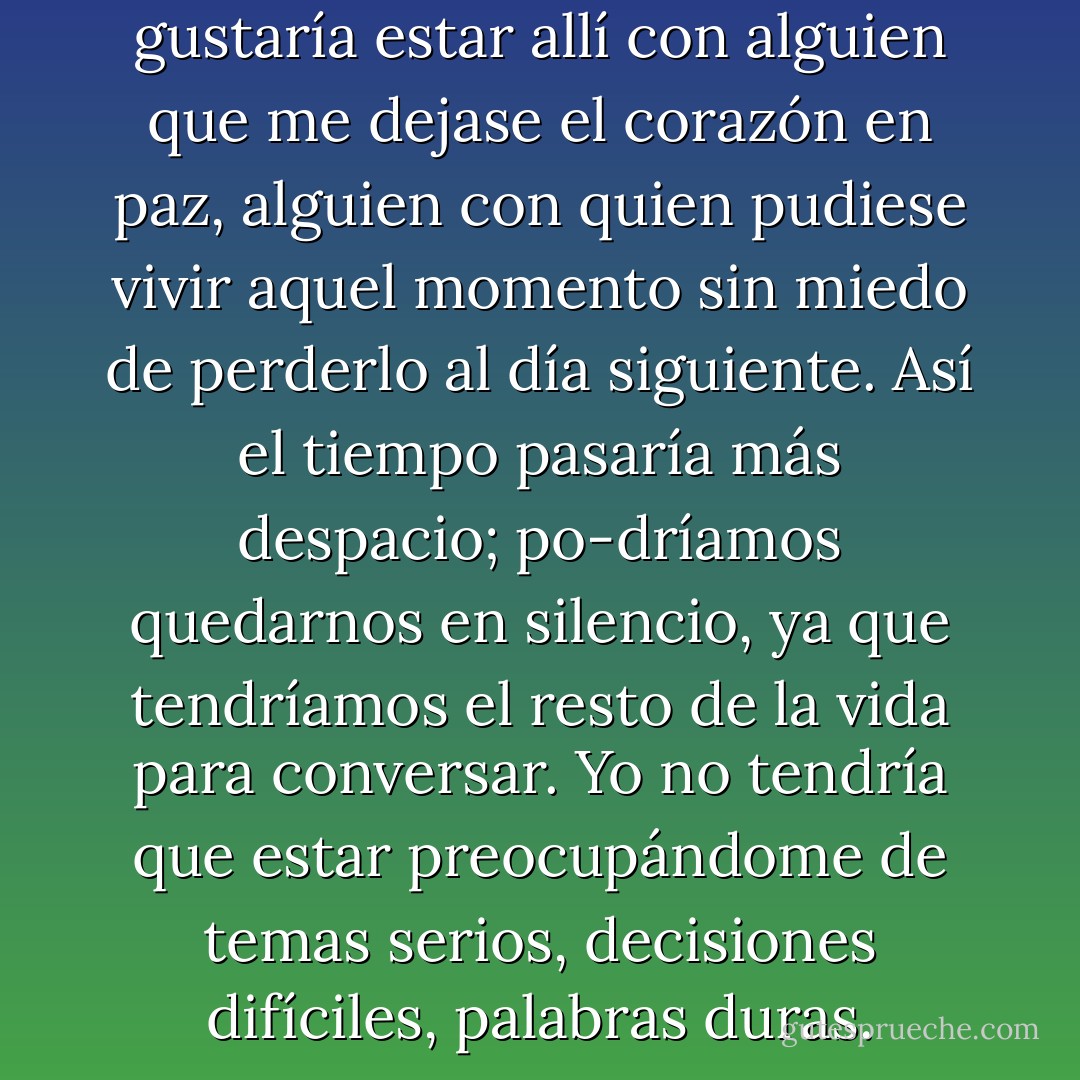 Sí mi mente estaba volando. Me gustaría estar allí con alguien que me dejase el corazón en paz, alguien con quien pudiese vivir aquel momento sin miedo de perderlo al día siguiente. Así el tiempo pasaría más despacio; po-dríamos quedarnos en silencio, ya que tendríamos el resto de la vida para conversar. Yo no tendría que estar preocupándome de temas serios, decisiones difíciles, palabras duras. - Paulo Coelho