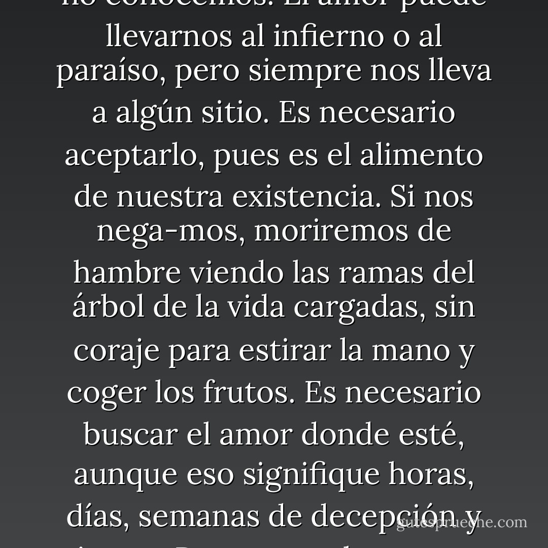 El amor es siempre nuevo. No importa que amemos una, dos, diez veces en la vida: siempre estamos ante una situación que no conocemos. El amor puede llevarnos al infierno o al paraíso, pero siempre nos lleva a algún sitio. Es necesario aceptarlo, pues es el alimento de nuestra existencia. Si nos nega-mos, moriremos de hambre viendo las ramas del árbol de la vida cargadas, sin coraje para estirar la mano y coger los frutos. Es necesario buscar el amor donde esté, aunque eso signifique horas, días, semanas de decepción y tristeza. Porque en el momento en que salimos en busca del amor, el amor también sale a nuestro encuentro. Y nos salva. - Paulo Coelho