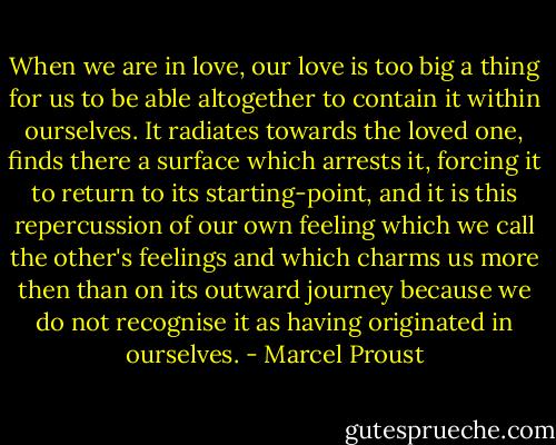 When we are in love, our love is too big a thing for us to be able altogether to contain it within ourselves. It radiates towards the loved one, finds there a surface which arrests it, forcing it to return to its starting-point, and it is this repercussion of our own feeling which we call the other's feelings and which charms us more then than on its outward journey because we do not recognise it as having originated in ourselves. - Marcel Proust
