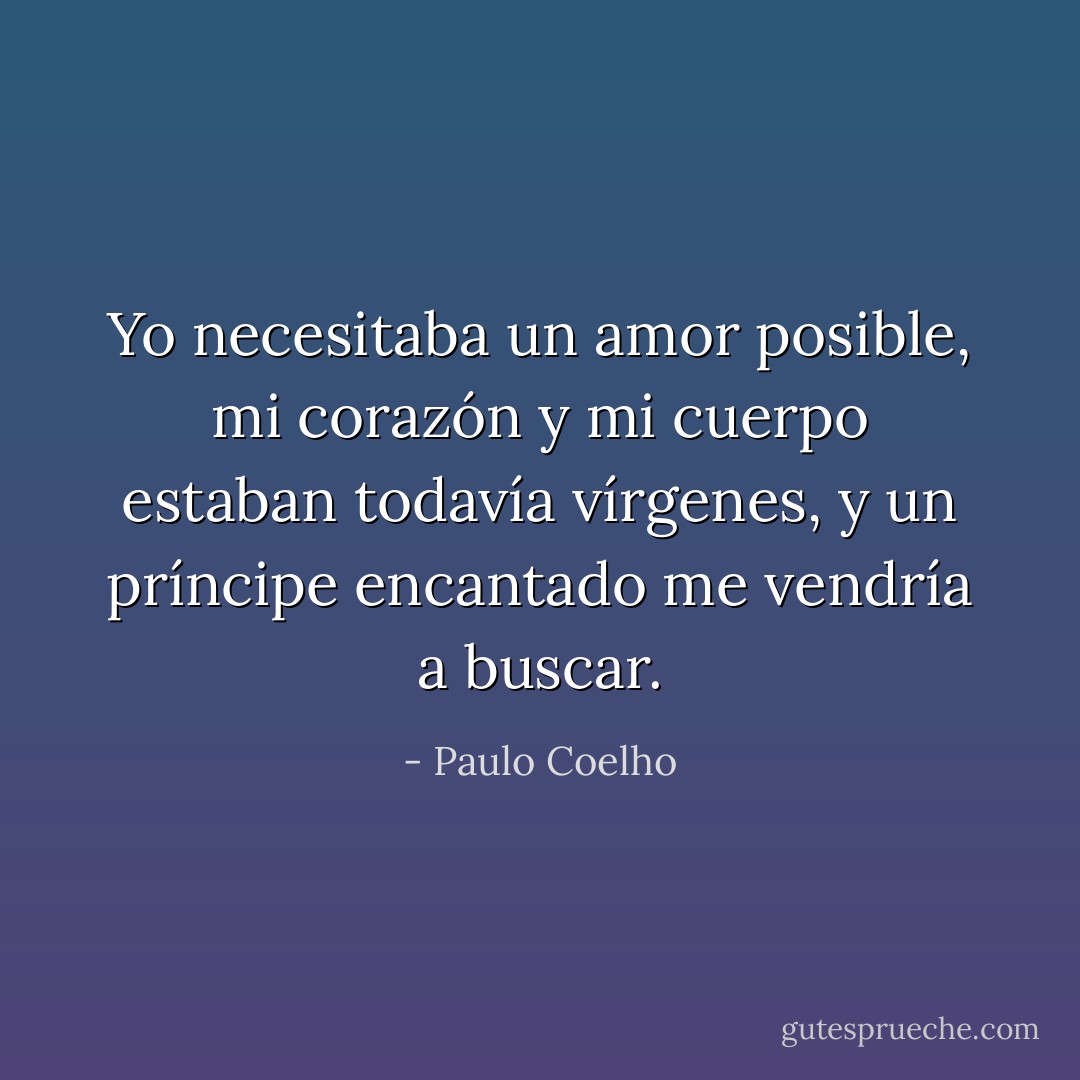 Yo necesitaba un amor posible, mi corazón y mi cuerpo estaban todavía vírgenes, y un príncipe encantado me vendría a buscar. - Paulo Coelho