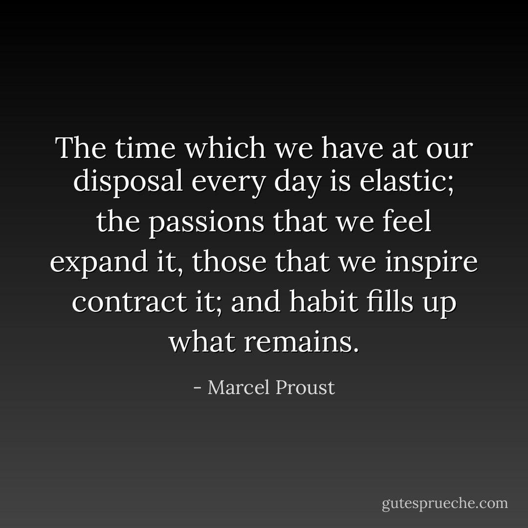 The time which we have at our disposal every day is elastic; the passions that we feel expand it, those that we inspire contract it; and habit fills up what remains. - Marcel Proust