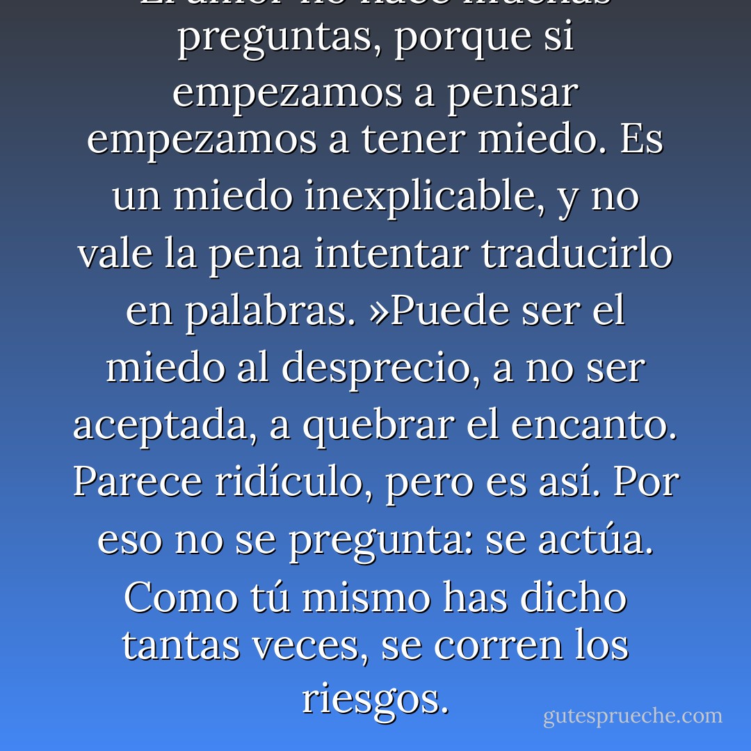 El amor no hace muchas preguntas, porque si empezamos a pensar empezamos a tener miedo. Es un miedo inexplicable, y no vale la pena intentar traducirlo en palabras. »Puede ser el miedo al desprecio, a no ser aceptada, a quebrar el encanto. Parece ridículo, pero es así. Por eso no se pregunta: se actúa. Como tú mismo has dicho tantas veces, se corren los riesgos. - Paulo Coelho