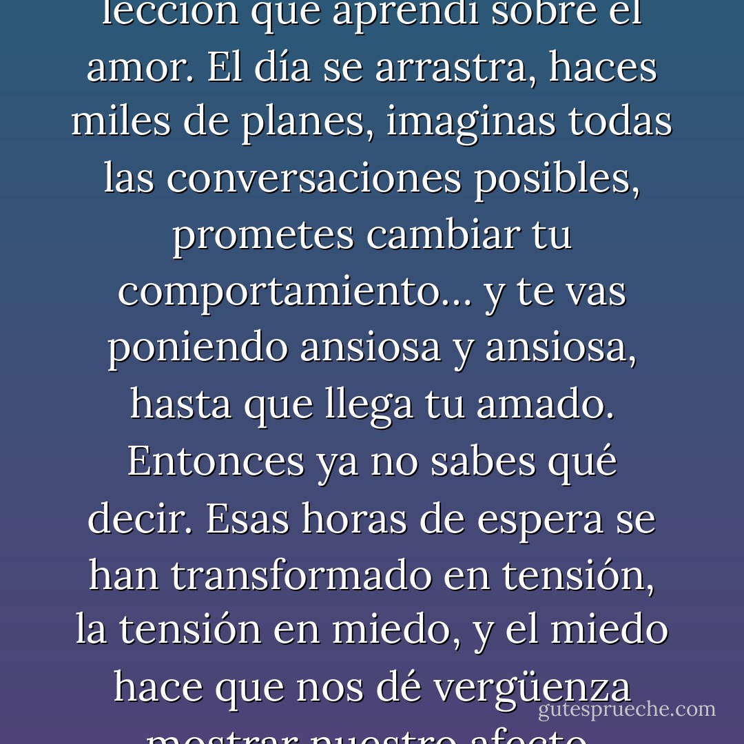 Esperar. Ésa fue la primera lección que aprendí sobre el amor. El día se arrastra, haces miles de planes, imaginas todas las conversaciones posibles, prometes cambiar tu comportamiento… y te vas poniendo ansiosa y ansiosa, hasta que llega tu amado. Entonces ya no sabes qué decir. Esas horas de espera se han transformado en tensión, la tensión en miedo, y el miedo hace que nos dé vergüenza mostrar nuestro afecto. - Paulo Coelho