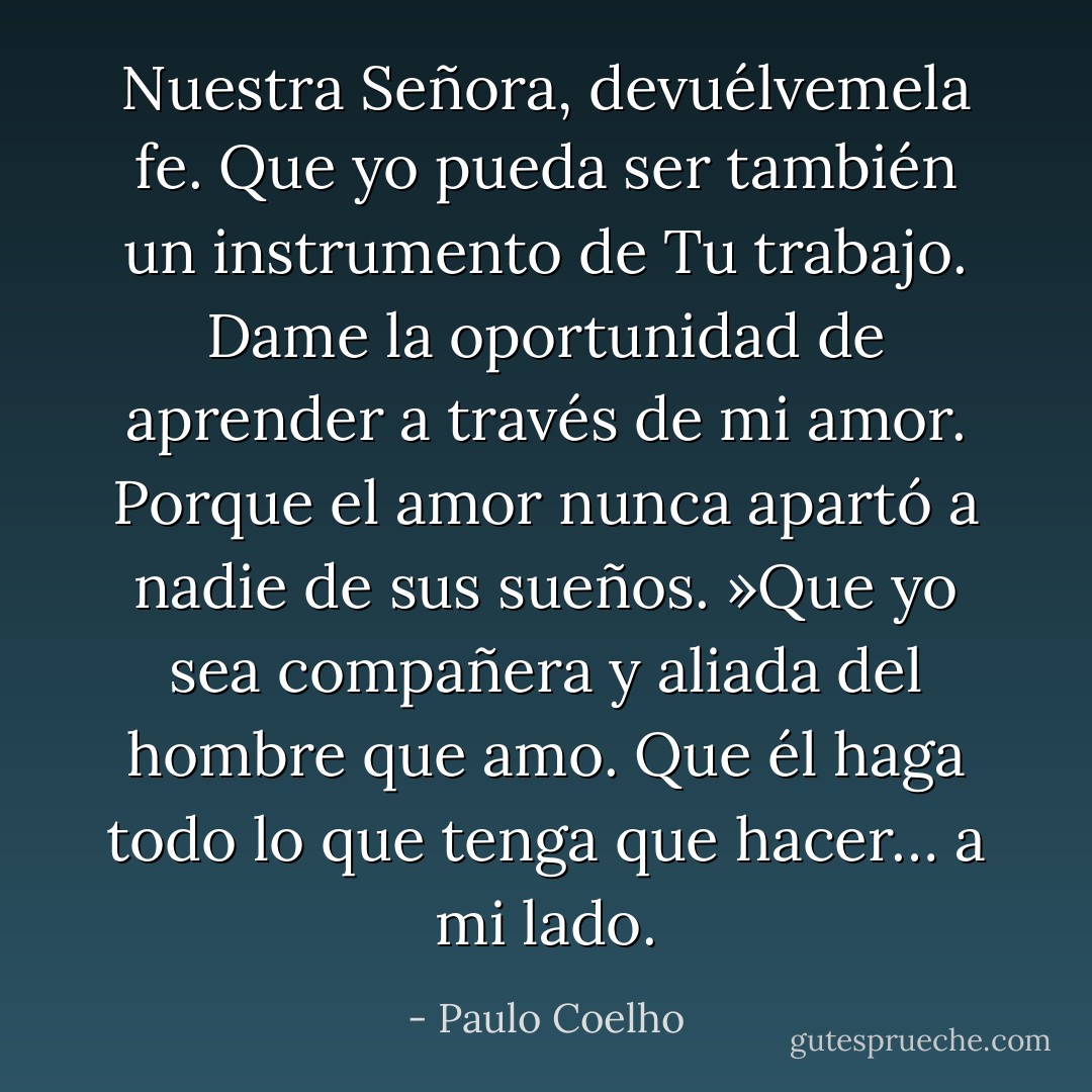 Nuestra Señora, devuélvemela fe. Que yo pueda ser también un instrumento de Tu trabajo. Dame la oportunidad de aprender a través de mi amor. Porque el amor nunca apartó a nadie de sus sueños. »Que yo sea compañera y aliada del hombre que amo. Que él haga todo lo que tenga que hacer… a mi lado. - Paulo Coelho