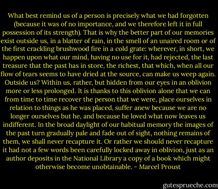 What best remind us of a person is precisely what we had forgotten (because it was of no importance, and we therefore left it in full possession of its strength). That is why the better part of our memories exist outside us, in a blatter of rain, in the smell of an unaired room or of the first crackling brushwood fire in a cold grate: wherever, in short, we happen upon what our mind, having no use for it, had rejected, the last treasure that the past has in store, the richest, that which, when all our flow of tears seems to have dried at the source, can make us weep again. Outside us? Within us, rather, but hidden from our eyes in an oblivion more or less prolonged. It is thanks to this oblivion alone that we can from time to time recover the person that we were, place ourselves in relation to things as he was placed, suffer anew because we are no longer ourselves but he, and because he loved what now leaves us indifferent. In the broad daylight of our habitual memory the images of the past turn gradually pale and fade out of sight, nothing remains of them, we shall never recapture it. Or rather we should never recapture it had not a few words been carefully locked away in oblivion, just as an author deposits in the National Library a copy of a book which might otherwise become unobtainable. - Marcel Proust