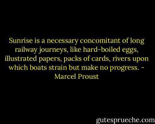 Sunrise is a necessary concomitant of long railway journeys, like hard-boiled eggs, illustrated papers, packs of cards, rivers upon which boats strain but make no progress. - Marcel Proust