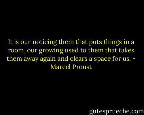 It is our noticing them that puts things in a room, our growing used to them that takes them away again and clears a space for us. - Marcel Proust
