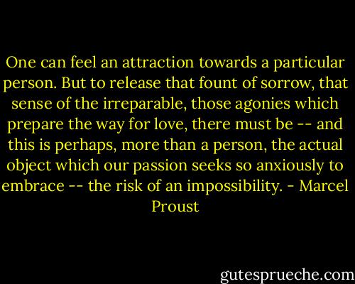 One can feel an attraction towards a particular person. But to release that fount of sorrow, that sense of the irreparable, those agonies which prepare the way for love, there must be -- and this is perhaps, more than a person, the actual object which our passion seeks so anxiously to embrace -- the risk of an impossibility. - Marcel Proust